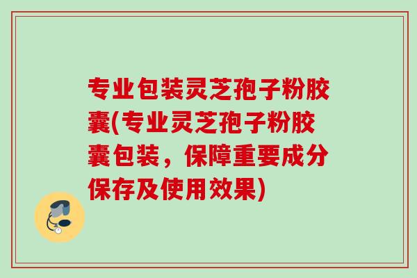 专业包装灵芝孢子粉胶囊(专业灵芝孢子粉胶囊包装，保障重要成分保存及使用效果)