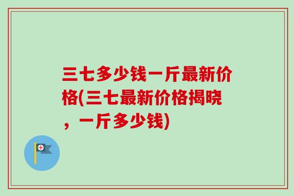 三七多少钱一斤最新价格(三七最新价格揭晓，一斤多少钱)