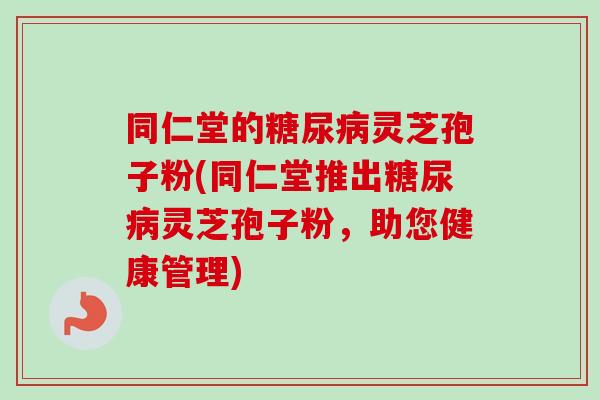 同仁堂的糖尿病灵芝孢子粉(同仁堂推出糖尿病灵芝孢子粉，助您健康管理)