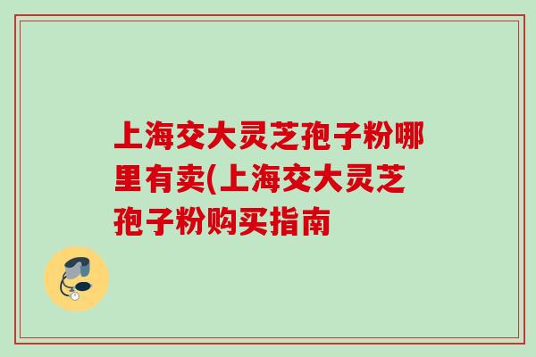 上海交大灵芝孢子粉哪里有卖(上海交大灵芝孢子粉购买指南 上海交大灵芝孢子粉哪里有卖(上海交大灵芝孢子粉购买指南