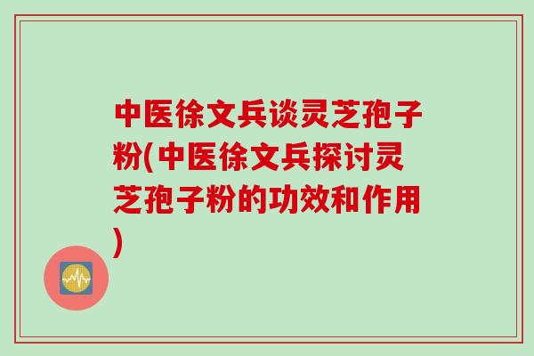 中医徐文兵谈灵芝孢子粉(中医徐文兵探讨灵芝孢子粉的功效和作用)