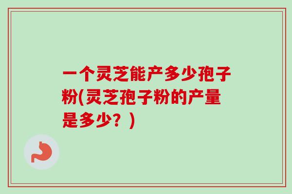 一个灵芝能产多少孢子粉(灵芝孢子粉的产量是多少？)
