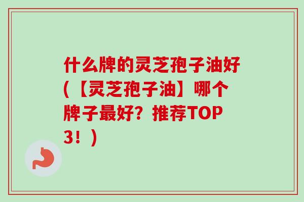 什么牌的灵芝孢子油好(【灵芝孢子油】哪个牌子最好？推荐TOP3！)