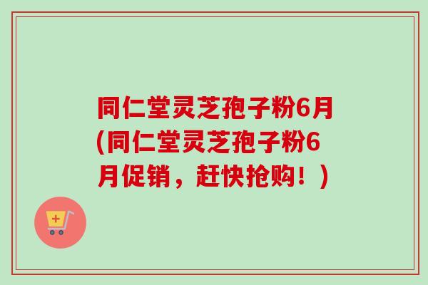 同仁堂灵芝孢子粉6月(同仁堂灵芝孢子粉6月促销，赶快抢购！)