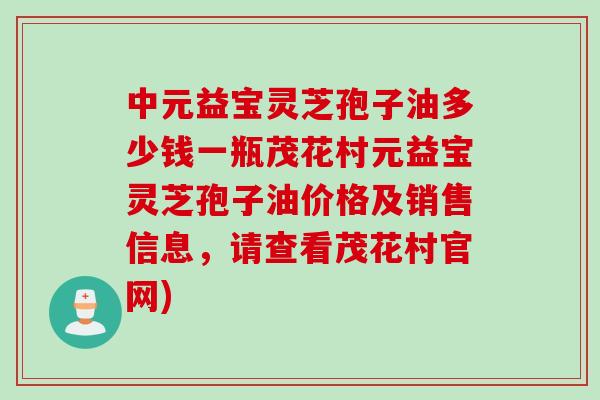 中元益宝灵芝孢子油多少钱一瓶茂花村元益宝灵芝孢子油价格及销售信息，请查看茂花村官网)