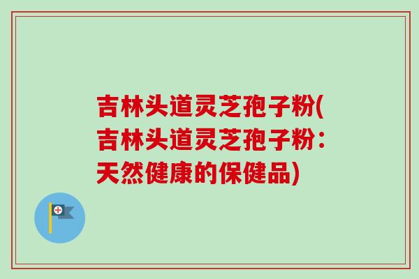 吉林头道灵芝孢子粉(吉林头道灵芝孢子粉：天然健康的保健品)