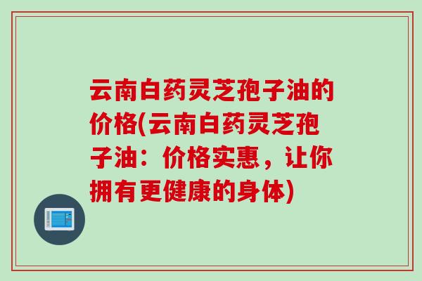 云南白药灵芝孢子油的价格(云南白药灵芝孢子油：价格实惠，让你拥有更健康的身体)