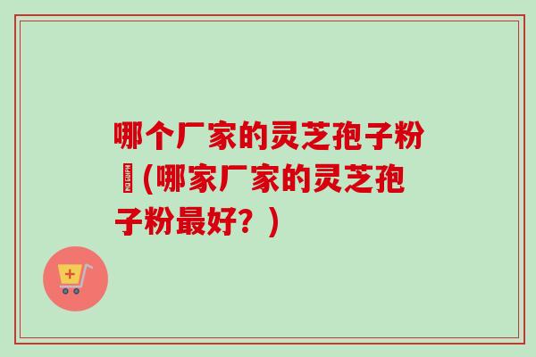 哪个厂家的灵芝孢子粉貭(哪家厂家的灵芝孢子粉最好？)