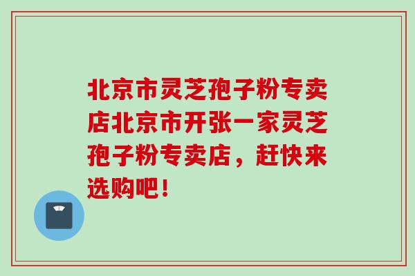 北京市灵芝孢子粉专卖店北京市开张一家灵芝孢子粉专卖店,赶快来选购吧! 北京市灵芝孢子粉专卖店北京市开张一家灵芝孢子粉专卖店,赶快来选购吧!