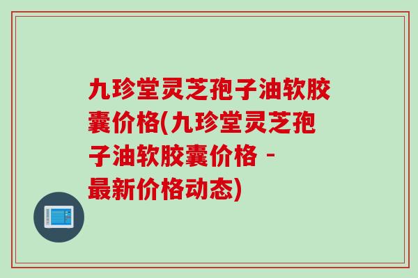 九珍堂灵芝孢子油软胶囊价格(九珍堂灵芝孢子油软胶囊价格 - 最新价格动态)
