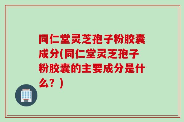 同仁堂灵芝孢子粉胶囊成分(同仁堂灵芝孢子粉胶囊的主要成分是什么?) 同仁堂灵芝孢子粉胶囊成分(同仁堂灵芝孢子粉胶囊的主要成分是什么?)