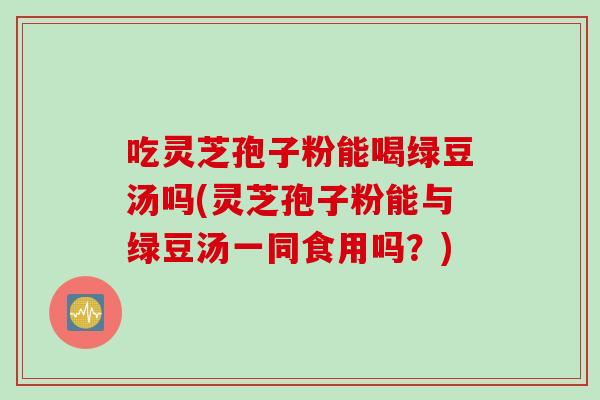 吃灵芝孢子粉能喝绿豆汤吗(灵芝孢子粉能与绿豆汤一同食用吗？)