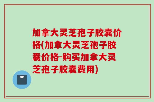 加拿大灵芝孢子胶囊价格(加拿大灵芝孢子胶囊价格-购买加拿大灵芝孢子胶囊费用)