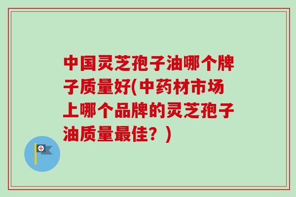 中国灵芝孢子油哪个牌子质量好(中药材市场上哪个品牌的灵芝孢子油质量最佳？)