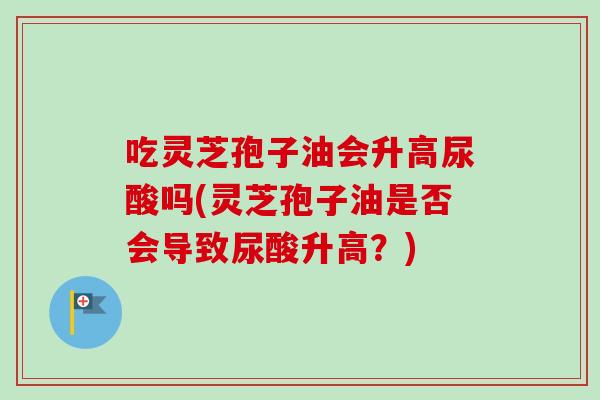 吃灵芝孢子油会升高尿酸吗(灵芝孢子油是否会导致尿酸升高？)