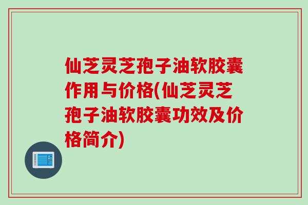 仙芝灵芝孢子油软胶囊作用与价格(仙芝灵芝孢子油软胶囊功效及价格简介)