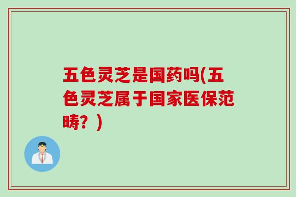 五色灵芝是国药吗(五色灵芝属于国家医保范畴？)