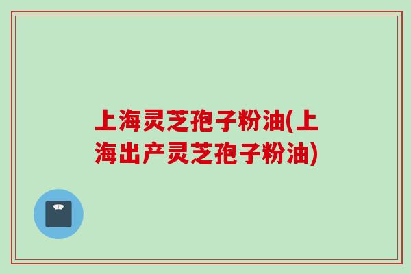 上海灵芝孢子粉油(上海出产灵芝孢子粉油) 上海灵芝孢子粉油(上海出产灵芝孢子粉油)