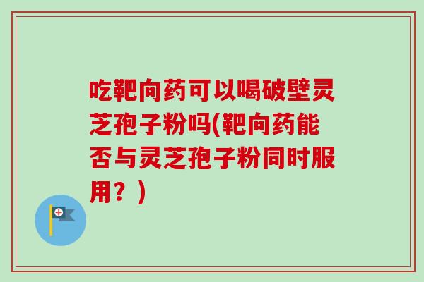 吃靶向药可以喝破壁灵芝孢子粉吗(靶向药能否与灵芝孢子粉同时服用？)