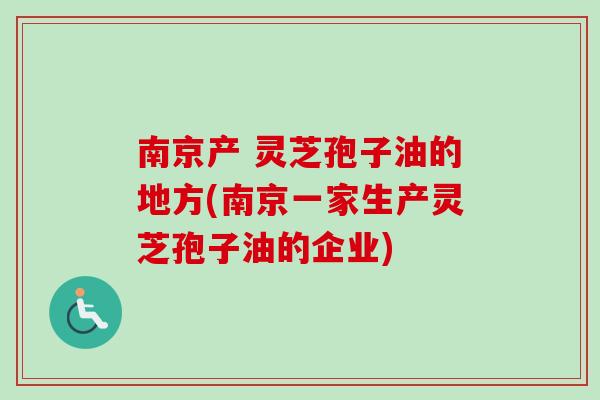 南京产 灵芝孢子油的地方(南京一家生产灵芝孢子油的企业)