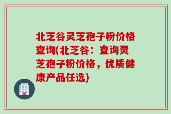 北芝谷灵芝孢子粉价格查询(北芝谷：查询灵芝孢子粉价格，优质健康产品任选)
