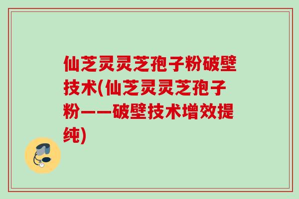 仙芝灵灵芝孢子粉破壁技术(仙芝灵灵芝孢子粉——破壁技术增效提纯) 仙芝灵灵芝孢子粉破壁技术(仙芝灵灵芝孢子粉——破壁技术增效提纯)