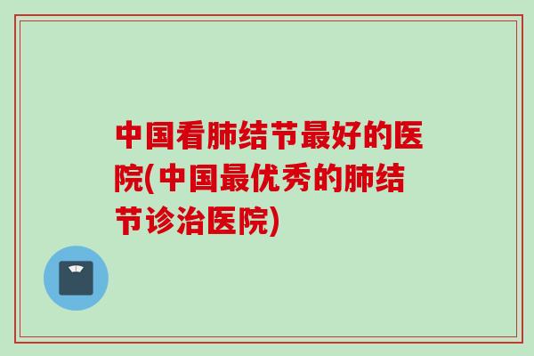 中国看肺结节最好的医院(中国最优秀的肺结节诊治医院)