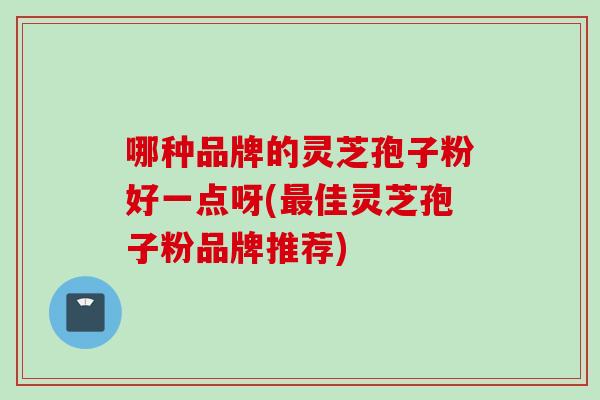 哪种品牌的灵芝孢子粉好一点呀(最佳灵芝孢子粉品牌推荐)