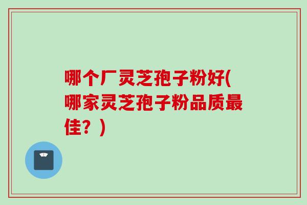 哪个厂灵芝孢子粉好(哪家灵芝孢子粉品质佳?) 哪个厂灵芝孢子粉好(哪家灵芝孢子粉品质佳?)