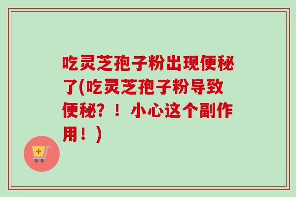 吃灵芝孢子粉出现便秘了(吃灵芝孢子粉导致便秘？！小心这个副作用！)