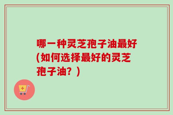 哪一种灵芝孢子油最好(如何选择最好的灵芝孢子油？)