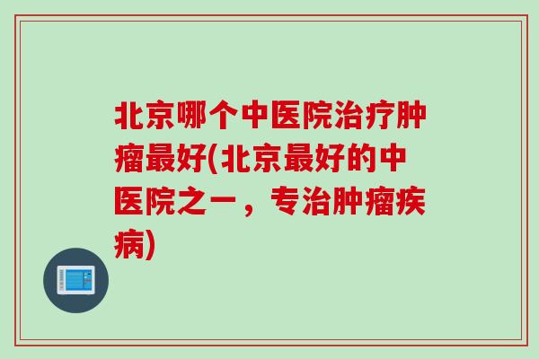 北京哪个中医院治疗肿瘤最好(北京最好的中医院之一，专治肿瘤疾病)