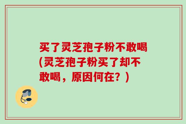 买了灵芝孢子粉不敢喝(灵芝孢子粉买了却不敢喝，原因何在？)