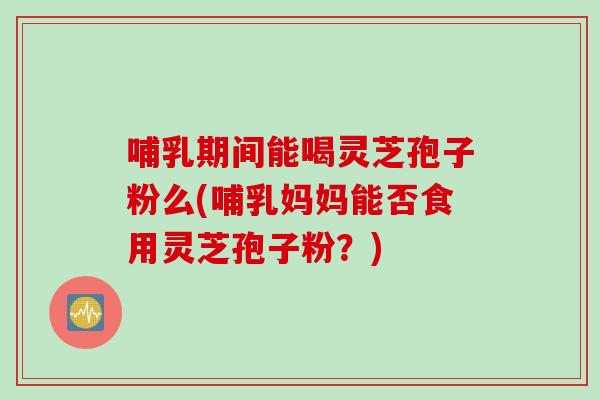 哺乳期间能喝灵芝孢子粉么(哺乳妈妈能否食用灵芝孢子粉？)
