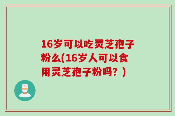 16岁可以吃灵芝孢子粉么(16岁人可以食用灵芝孢子粉吗？)