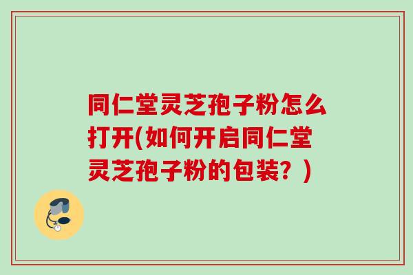 同仁堂灵芝孢子粉怎么打开(如何开启同仁堂灵芝孢子粉的包装?) 同仁堂灵芝孢子粉怎么打开(如何开启同仁堂灵芝孢子粉的包装?)