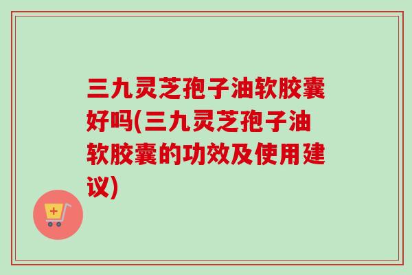 三九灵芝孢子油软胶囊好吗(三九灵芝孢子油软胶囊的功效及使用建议)