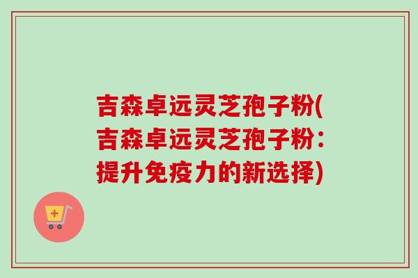 吉森卓远灵芝孢子粉(吉森卓远灵芝孢子粉:提升免疫力的新选择) 吉森卓远灵芝孢子粉(吉森卓远灵芝孢子粉:提升免疫力的新选择)