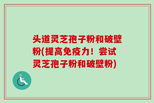 头道灵芝孢子粉和破壁粉(提高免疫力！尝试灵芝孢子粉和破壁粉)