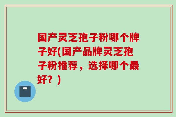 国产灵芝孢子粉哪个牌子好(国产品牌灵芝孢子粉推荐,选择哪个好?) 国产灵芝孢子粉哪个牌子好(国产品牌灵芝孢子粉推荐,选择哪个好?)
