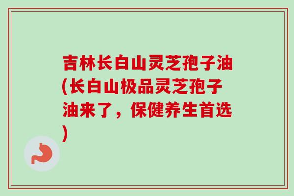 吉林长白山灵芝孢子油(长白山极品灵芝孢子油来了，保健养生首选)