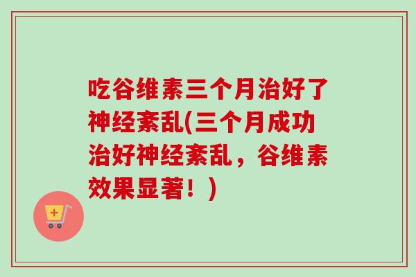 吃谷维素三个月治好了神经紊乱(三个月成功治好神经紊乱，谷维素效果显著！)