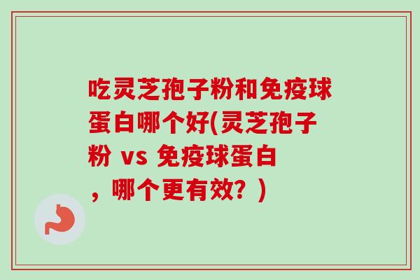 吃灵芝孢子粉和免疫球蛋白哪个好(灵芝孢子粉 vs 免疫球蛋白,哪个更有效?) 吃灵芝孢子粉和免疫球蛋白哪个好(灵芝孢子粉 vs 免疫球蛋白,哪个更有效?)