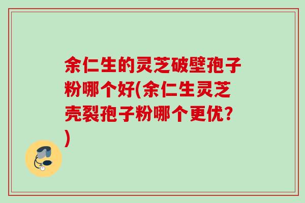 余仁生的灵芝破壁孢子粉哪个好(余仁生灵芝壳裂孢子粉哪个更优？)