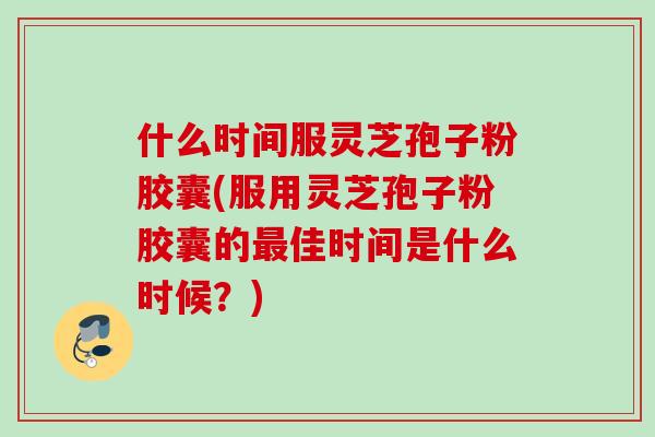 什么时间服灵芝孢子粉胶囊(服用灵芝孢子粉胶囊的最佳时间是什么时候？)