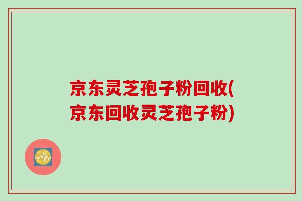 京东灵芝孢子粉回收(京东回收灵芝孢子粉)