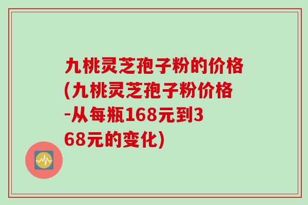 九桃灵芝孢子粉的价格(九桃灵芝孢子粉价格-从每瓶168元到368元的变化)