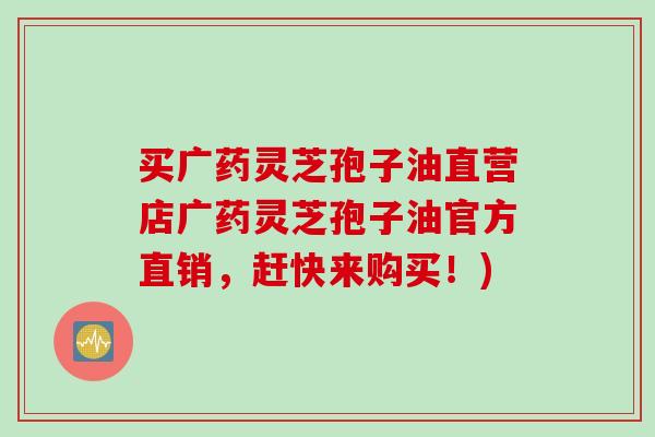 买广药灵芝孢子油直营店广药灵芝孢子油官方直销,赶快来购买!) 买广药灵芝孢子油直营店广药灵芝孢子油官方直销,赶快来购买!)