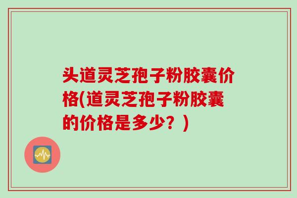 头道灵芝孢子粉胶囊价格(道灵芝孢子粉胶囊的价格是多少？)