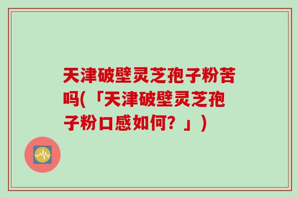 天津破壁灵芝孢子粉苦吗(「天津破壁灵芝孢子粉口感如何？」)